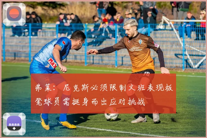 弗莱：尼克斯必须限制文班表现板凳球员需挺身而出应对挑战