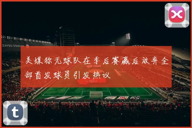 美媒称无球队在季后赛赢后放弃全部首发球员引发热议