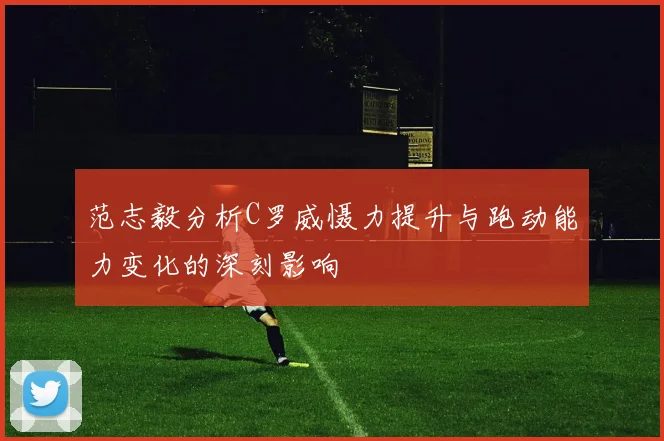 范志毅分析C罗威慑力提升与跑动能力变化的深刻影响