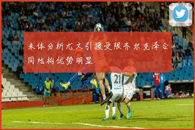 米体分析尤文引援受限齐尔克泽合同结构优势明显