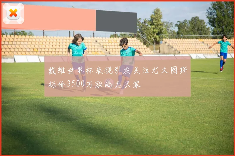 戴维世界杯表现引发关注尤文图斯标价3500万欧尚无买家