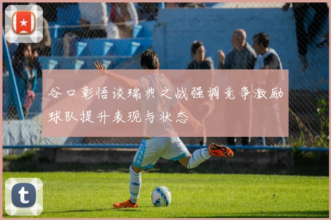 谷口彰悟谈瑞典之战强调竞争激励球队提升表现与状态