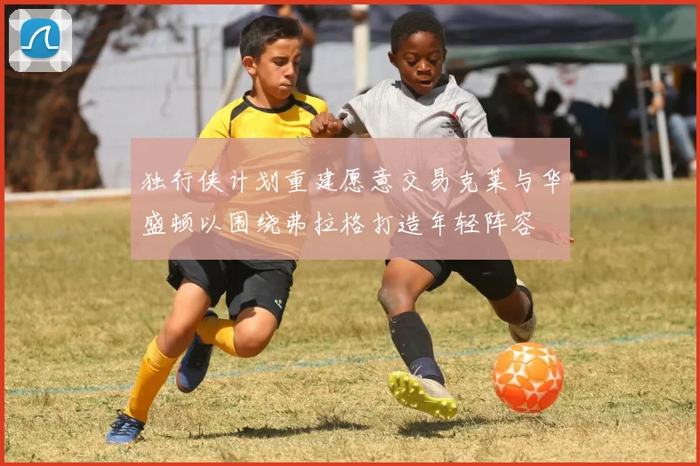 独行侠计划重建愿意交易克莱与华盛顿以围绕弗拉格打造年轻阵容