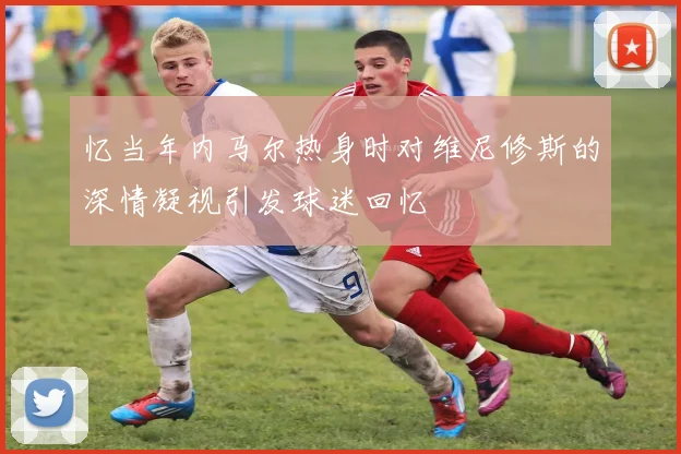 忆当年内马尔热身时对维尼修斯的深情凝视引发球迷回忆