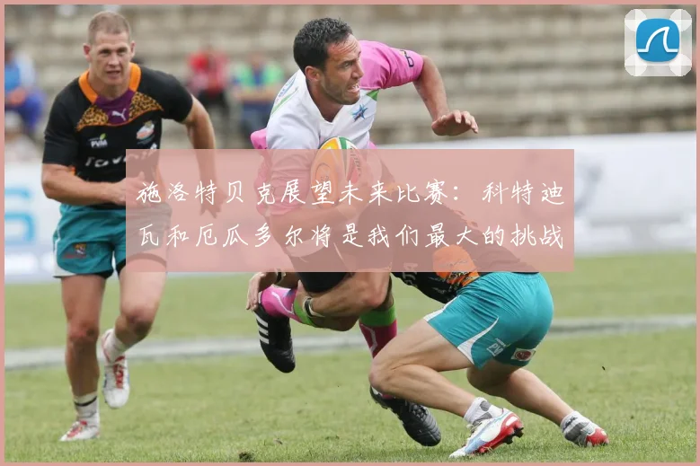 施洛特贝克展望未来比赛：科特迪瓦和厄瓜多尔将是我们最大的挑战