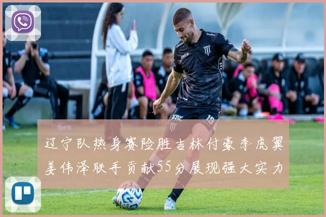 辽宁队热身赛险胜吉林付豪李虎翼姜伟泽联手贡献55分展现强大实力