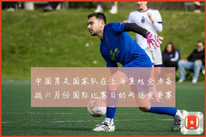 中国男足国家队在上海集结全力备战六月份国际比赛日的两场重要赛事