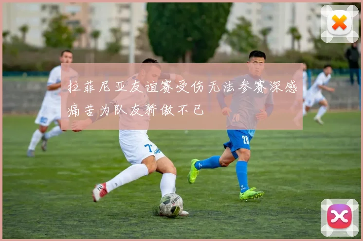 拉菲尼亚友谊赛受伤无法参赛深感痛苦为队友骄傲不已