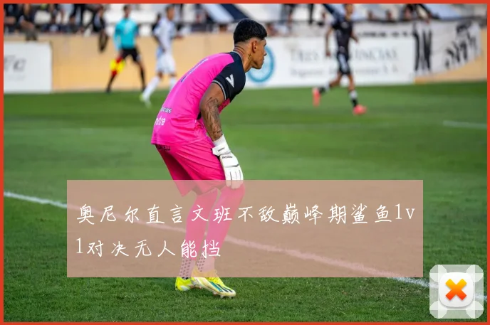 奥尼尔直言文班不敌巅峰期鲨鱼1v1对决无人能挡