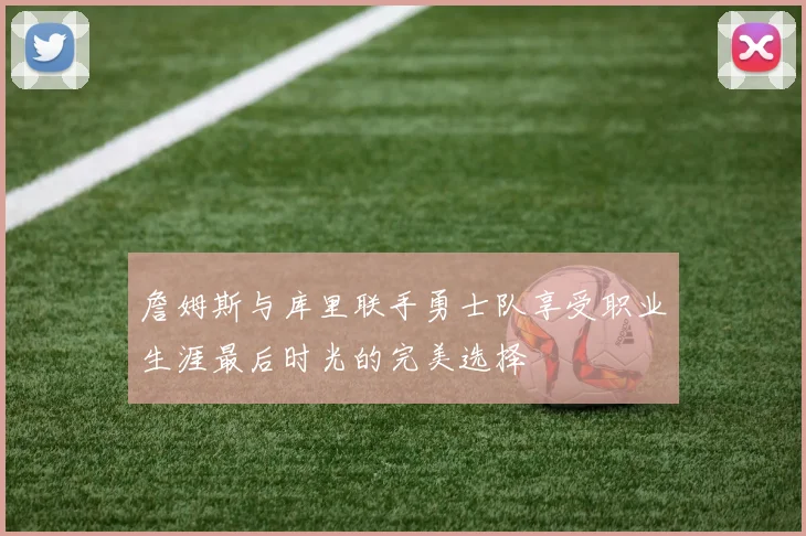 詹姆斯与库里联手勇士队享受职业生涯最后时光的完美选择