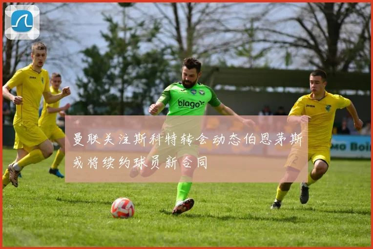 曼联关注斯科特转会动态伯恩茅斯或将续约球员新合同