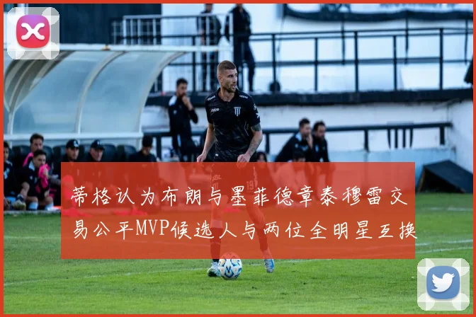 蒂格认为布朗与墨菲德章泰穆雷交易公平MVP候选人与两位全明星互换合理性分析