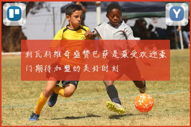 利瓦科维奇盛赞巴萨是最受欢迎豪门期待加盟的美好时刻