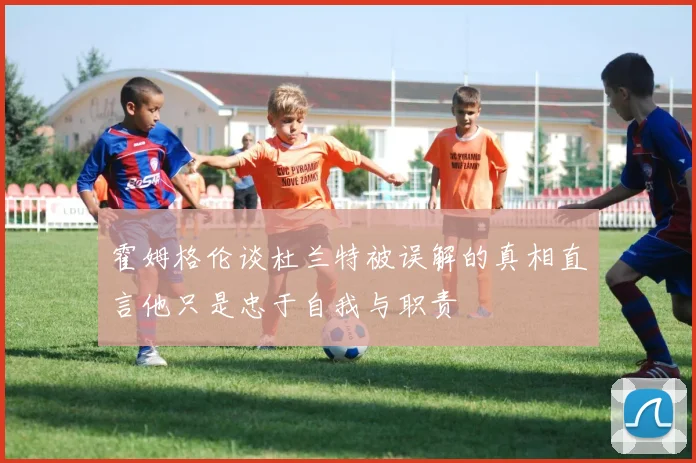 霍姆格伦谈杜兰特被误解的真相直言他只是忠于自我与职责