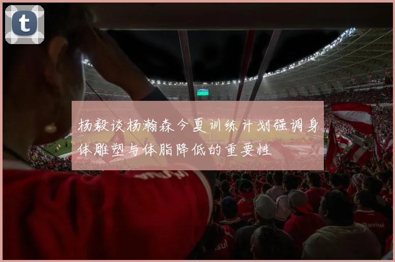 杨毅谈杨瀚森今夏训练计划强调身体雕塑与体脂降低的重要性