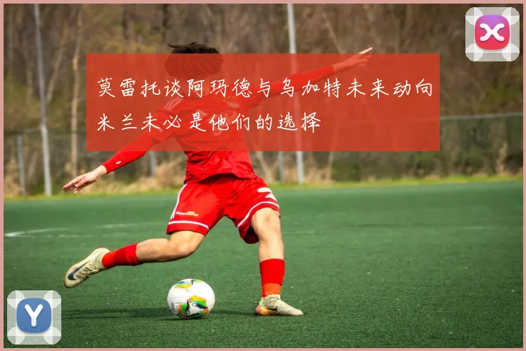莫雷托谈阿玛德与乌加特未来动向米兰未必是他们的选择