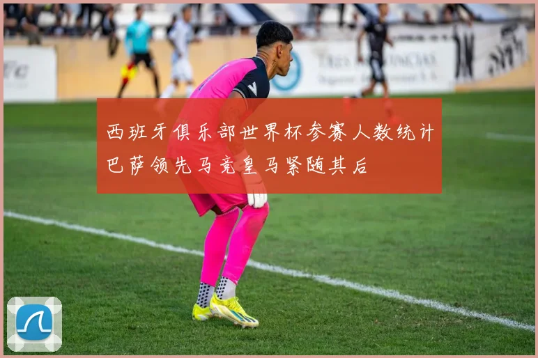西班牙俱乐部世界杯参赛人数统计巴萨领先马竞皇马紧随其后