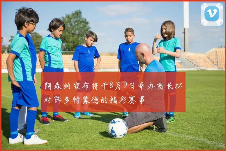 阿森纳宣布将于8月9日举办酋长杯对阵多特蒙德的精彩赛事