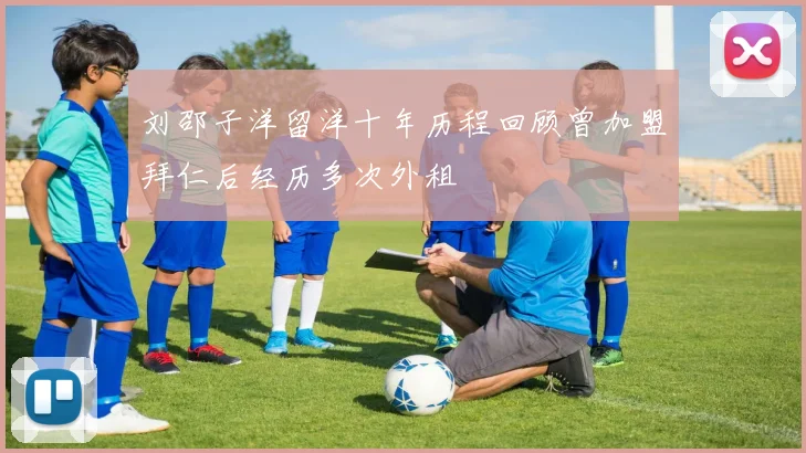 刘邵子洋留洋十年历程回顾曾加盟拜仁后经历多次外租