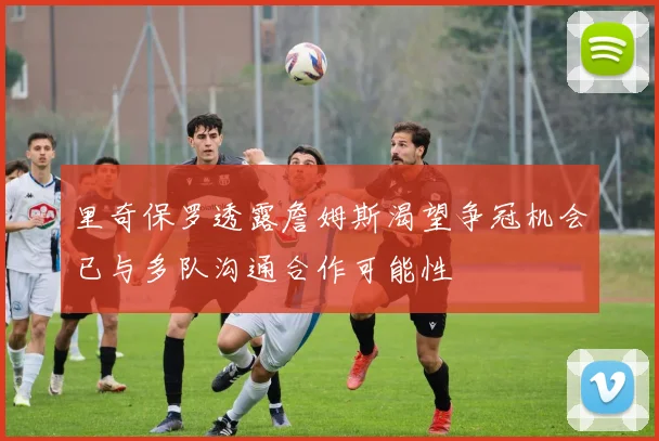 里奇保罗透露詹姆斯渴望争冠机会已与多队沟通合作可能性