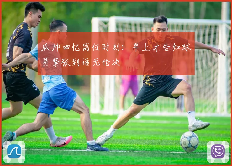 瓜帅回忆离任时刻：早上才告知球员紧张到语无伦次