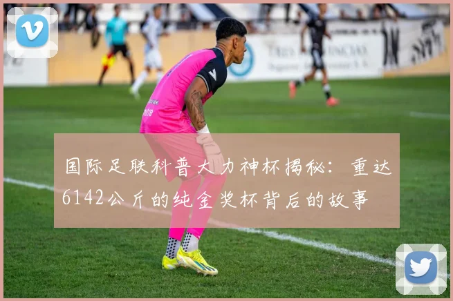 国际足联科普大力神杯揭秘：重达6142公斤的纯金奖杯背后的故事
