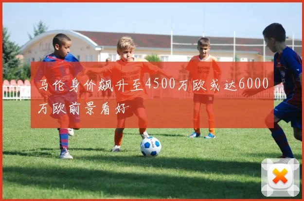 马伦身价飙升至4500万欧或达6000万欧前景看好