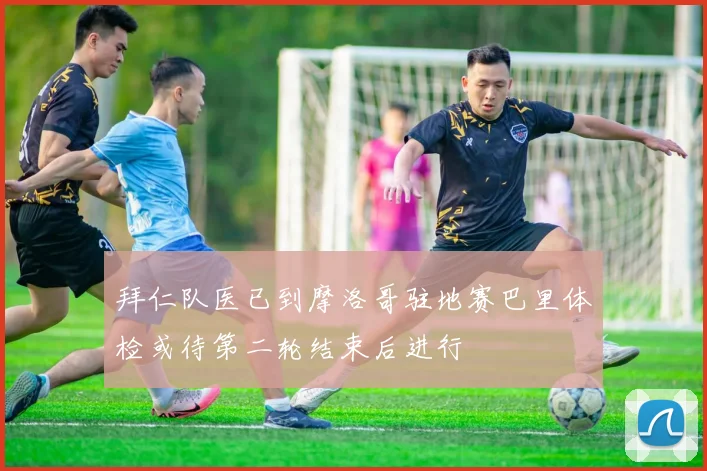 拜仁队医已到摩洛哥驻地赛巴里体检或待第二轮结束后进行