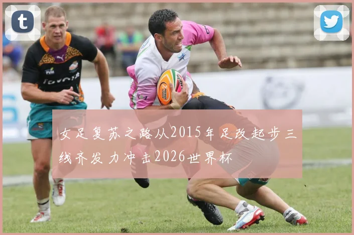女足复苏之路从2015年足改起步三线齐发力冲击2026世界杯