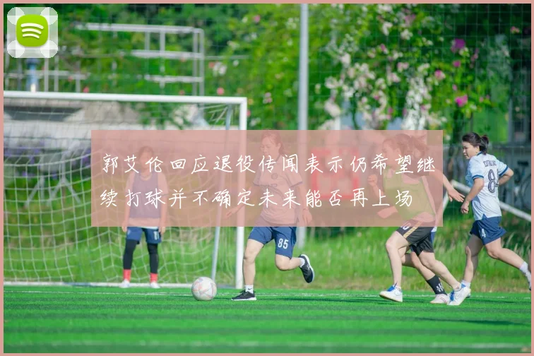 郭艾伦回应退役传闻表示仍希望继续打球并不确定未来能否再上场