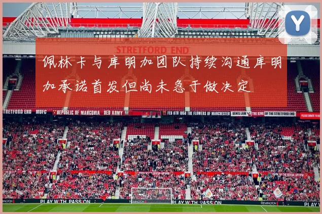 佩林卡与库明加团队持续沟通库明加承诺首发但尚未急于做决定